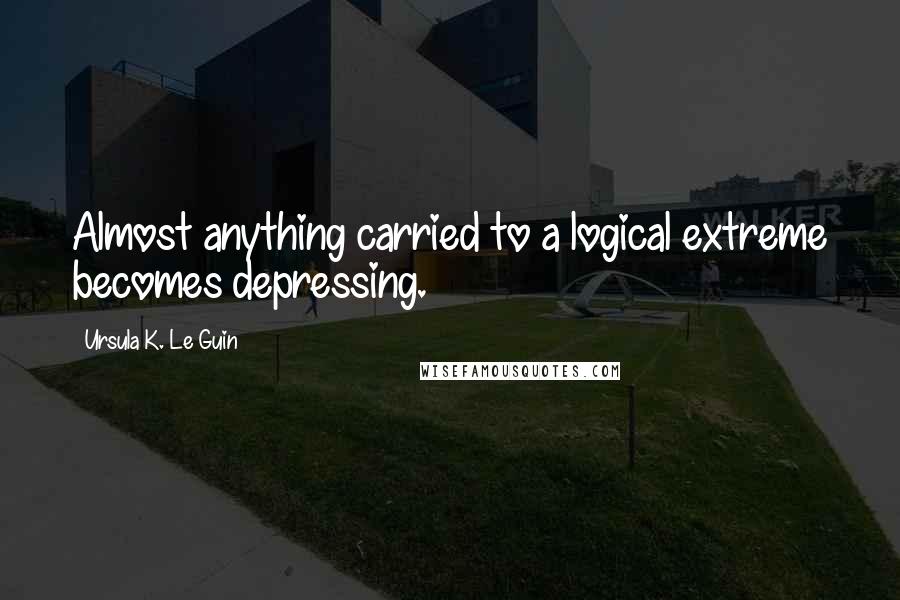 Ursula K. Le Guin Quotes: Almost anything carried to a logical extreme becomes depressing.