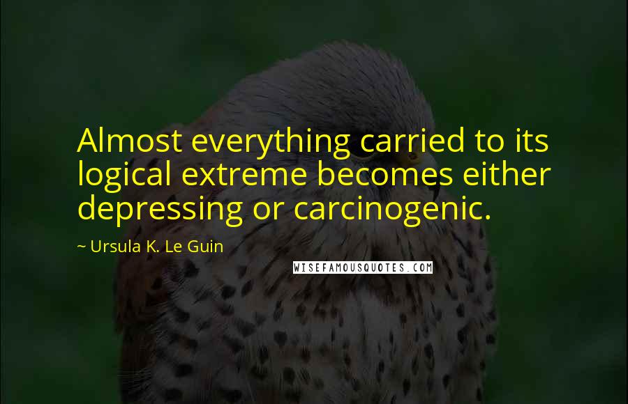 Ursula K. Le Guin Quotes: Almost everything carried to its logical extreme becomes either depressing or carcinogenic.