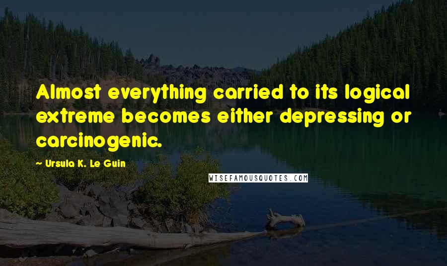 Ursula K. Le Guin Quotes: Almost everything carried to its logical extreme becomes either depressing or carcinogenic.
