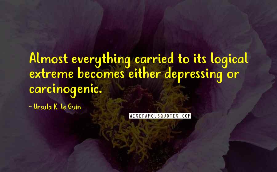 Ursula K. Le Guin Quotes: Almost everything carried to its logical extreme becomes either depressing or carcinogenic.