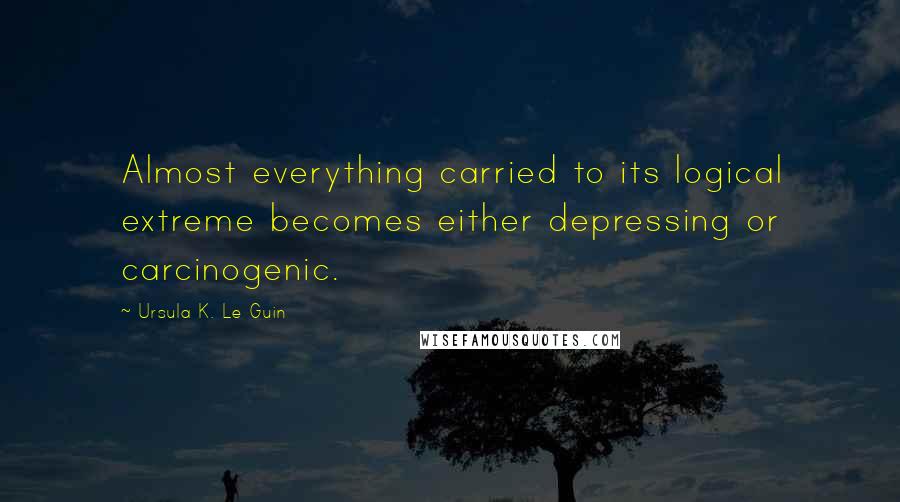 Ursula K. Le Guin Quotes: Almost everything carried to its logical extreme becomes either depressing or carcinogenic.