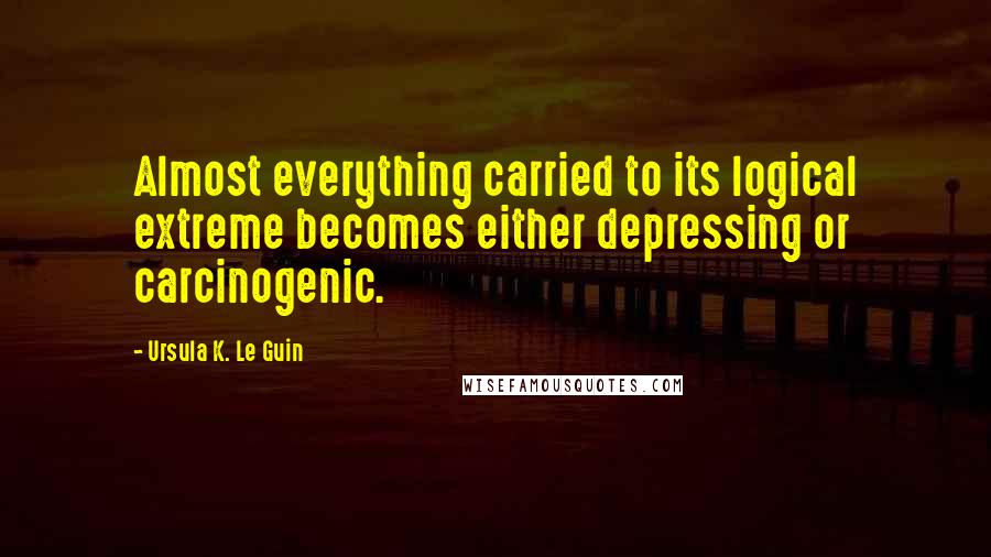 Ursula K. Le Guin Quotes: Almost everything carried to its logical extreme becomes either depressing or carcinogenic.