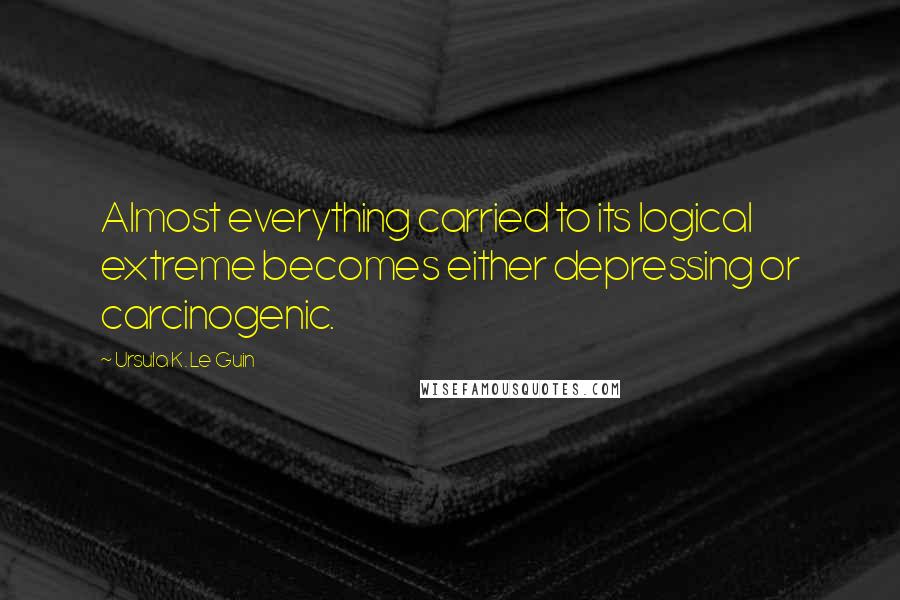 Ursula K. Le Guin Quotes: Almost everything carried to its logical extreme becomes either depressing or carcinogenic.