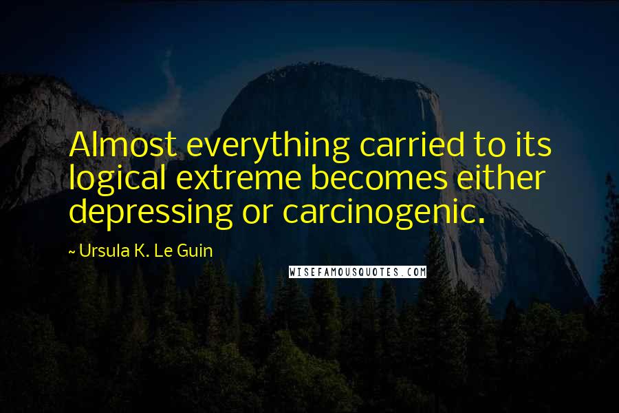 Ursula K. Le Guin Quotes: Almost everything carried to its logical extreme becomes either depressing or carcinogenic.