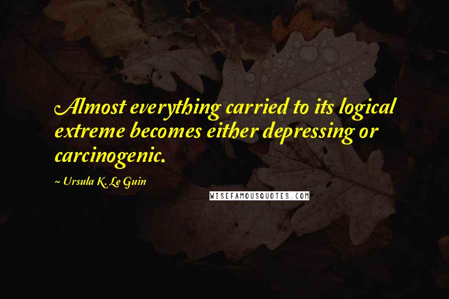 Ursula K. Le Guin Quotes: Almost everything carried to its logical extreme becomes either depressing or carcinogenic.
