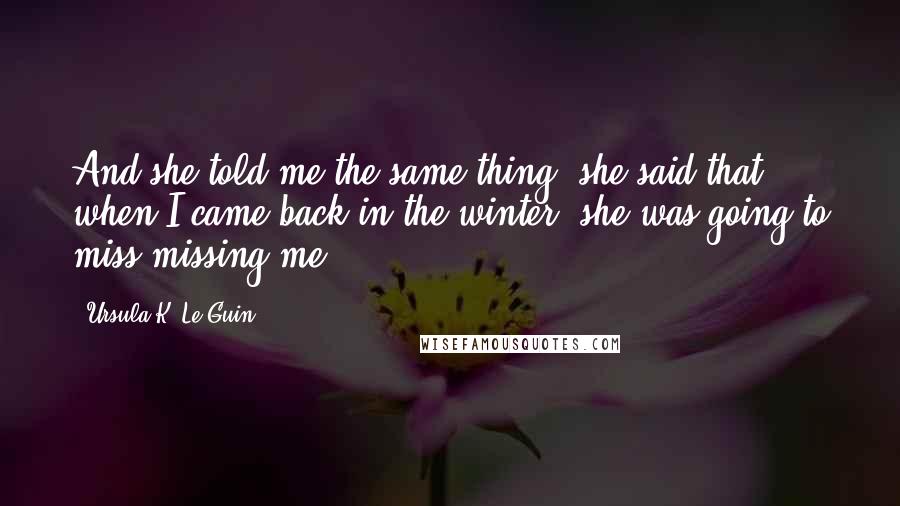 Ursula K. Le Guin Quotes: And she told me the same thing, she said that when I came back in the winter, she was going to miss missing me ...