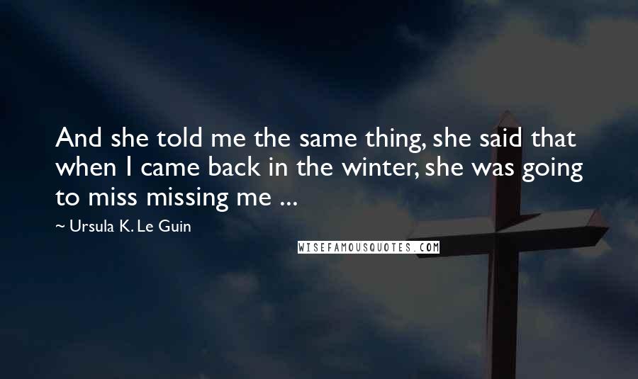 Ursula K. Le Guin Quotes: And she told me the same thing, she said that when I came back in the winter, she was going to miss missing me ...