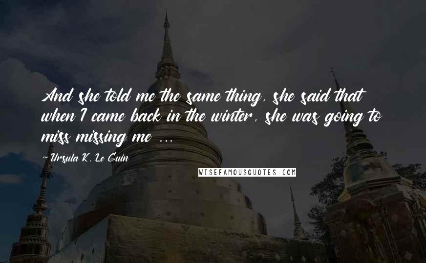 Ursula K. Le Guin Quotes: And she told me the same thing, she said that when I came back in the winter, she was going to miss missing me ...