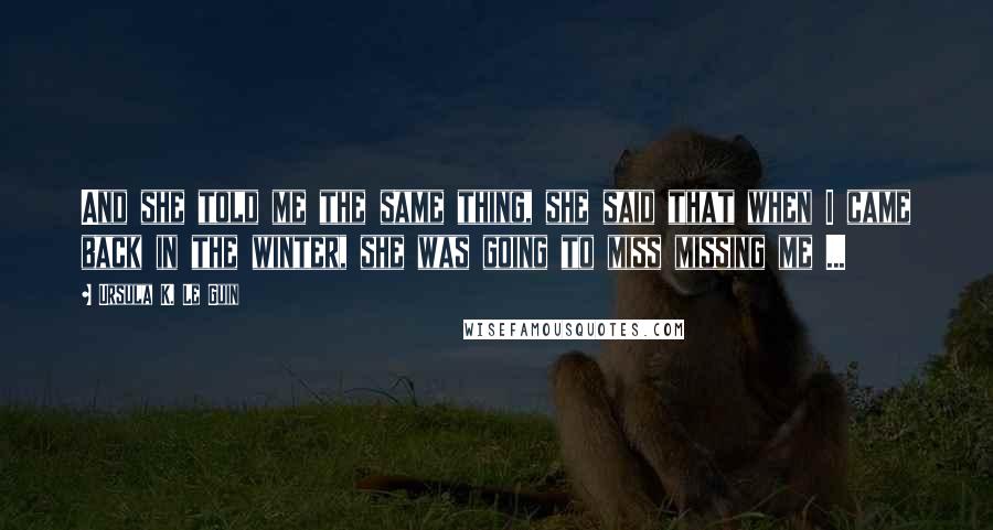 Ursula K. Le Guin Quotes: And she told me the same thing, she said that when I came back in the winter, she was going to miss missing me ...