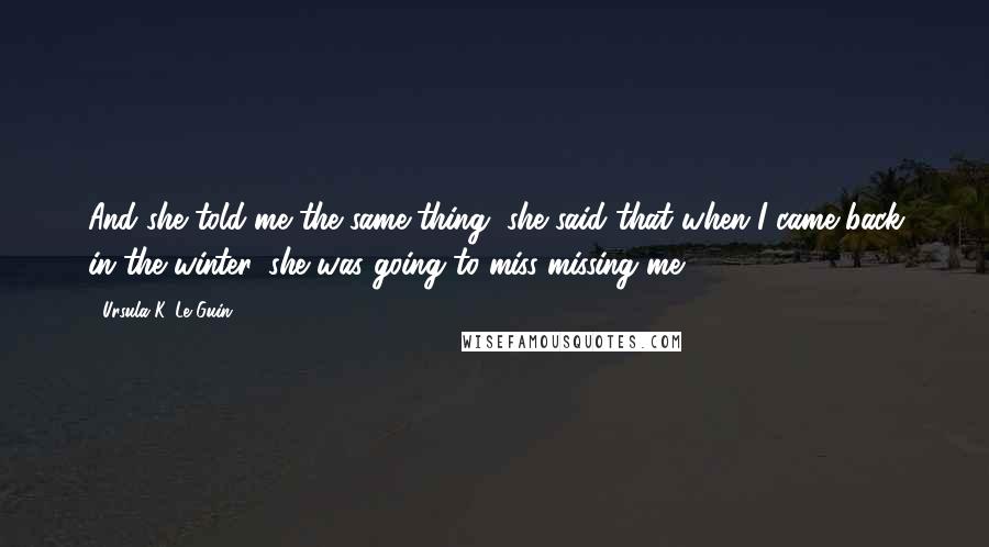 Ursula K. Le Guin Quotes: And she told me the same thing, she said that when I came back in the winter, she was going to miss missing me ...