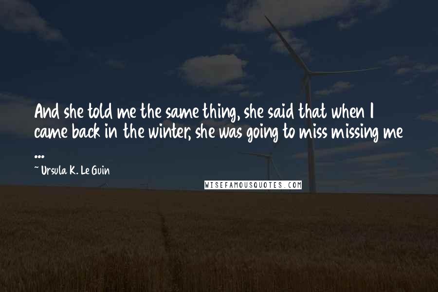 Ursula K. Le Guin Quotes: And she told me the same thing, she said that when I came back in the winter, she was going to miss missing me ...