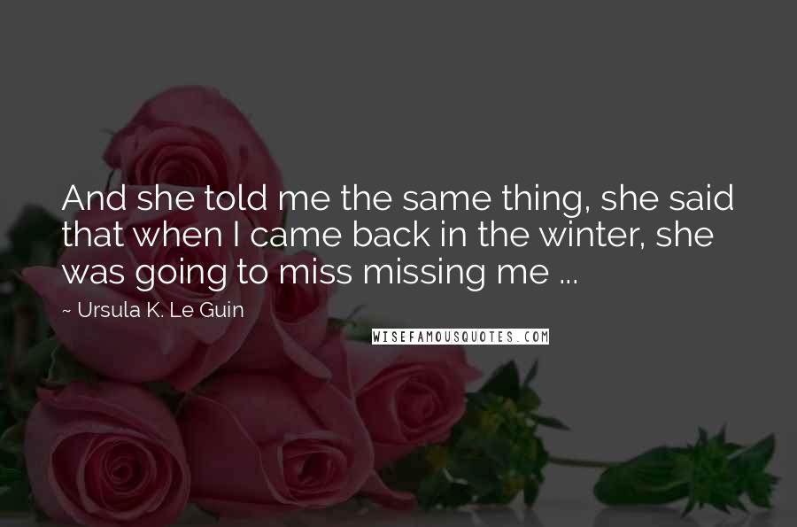 Ursula K. Le Guin Quotes: And she told me the same thing, she said that when I came back in the winter, she was going to miss missing me ...