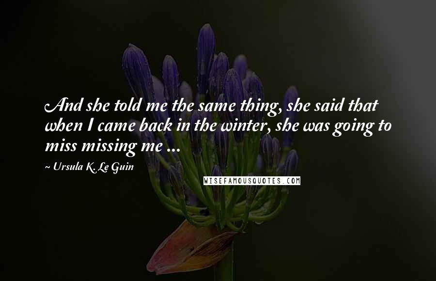 Ursula K. Le Guin Quotes: And she told me the same thing, she said that when I came back in the winter, she was going to miss missing me ...