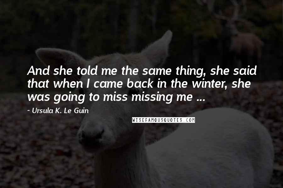 Ursula K. Le Guin Quotes: And she told me the same thing, she said that when I came back in the winter, she was going to miss missing me ...