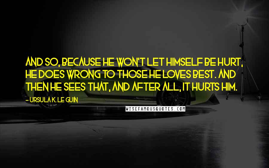 Ursula K. Le Guin Quotes: And so, because he won't let himself be hurt, he does wrong to those he loves best. And then he sees that, and after all, it hurts him.