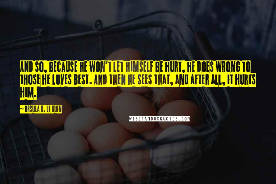 Ursula K. Le Guin Quotes: And so, because he won't let himself be hurt, he does wrong to those he loves best. And then he sees that, and after all, it hurts him.