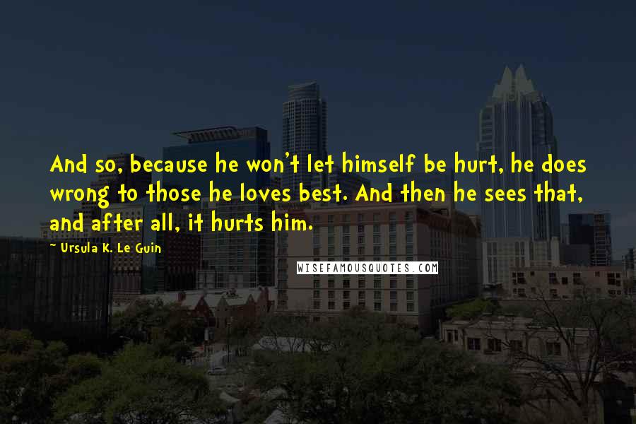 Ursula K. Le Guin Quotes: And so, because he won't let himself be hurt, he does wrong to those he loves best. And then he sees that, and after all, it hurts him.