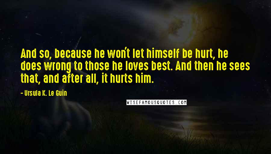 Ursula K. Le Guin Quotes: And so, because he won't let himself be hurt, he does wrong to those he loves best. And then he sees that, and after all, it hurts him.