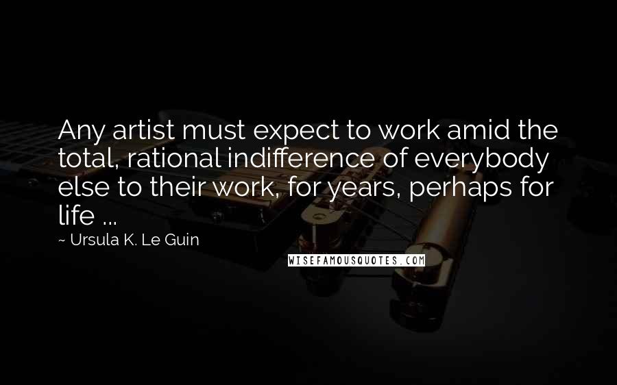 Ursula K. Le Guin Quotes: Any artist must expect to work amid the total, rational indifference of everybody else to their work, for years, perhaps for life ...