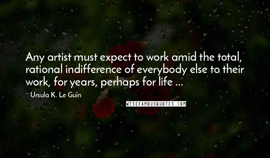 Ursula K. Le Guin Quotes: Any artist must expect to work amid the total, rational indifference of everybody else to their work, for years, perhaps for life ...