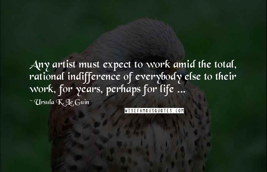 Ursula K. Le Guin Quotes: Any artist must expect to work amid the total, rational indifference of everybody else to their work, for years, perhaps for life ...