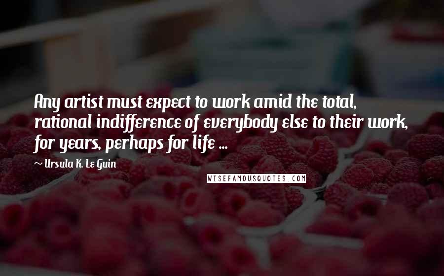 Ursula K. Le Guin Quotes: Any artist must expect to work amid the total, rational indifference of everybody else to their work, for years, perhaps for life ...