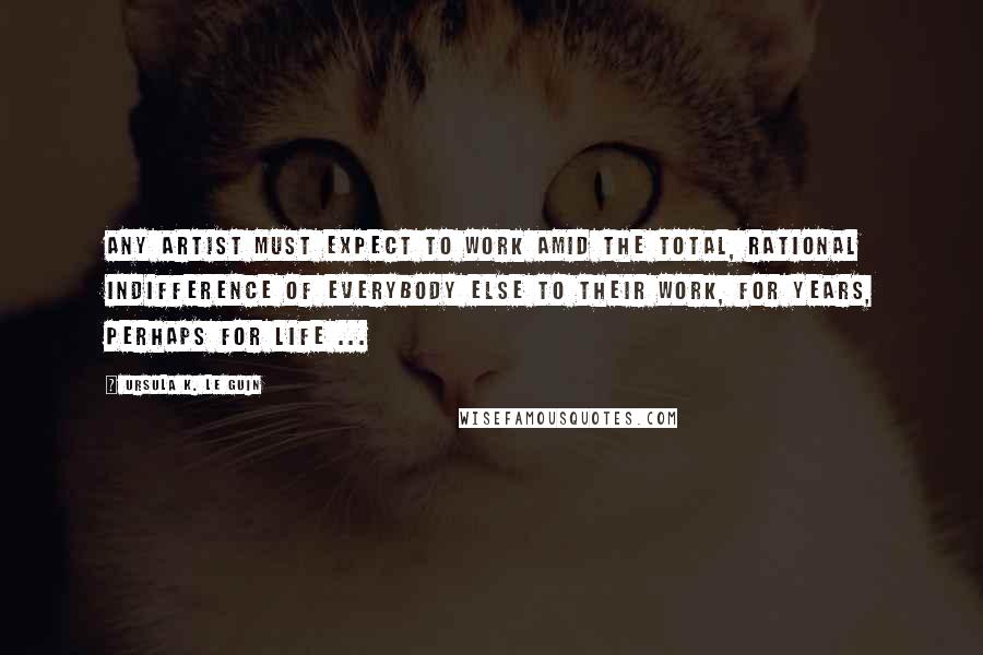 Ursula K. Le Guin Quotes: Any artist must expect to work amid the total, rational indifference of everybody else to their work, for years, perhaps for life ...