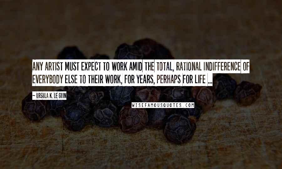 Ursula K. Le Guin Quotes: Any artist must expect to work amid the total, rational indifference of everybody else to their work, for years, perhaps for life ...