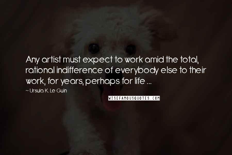 Ursula K. Le Guin Quotes: Any artist must expect to work amid the total, rational indifference of everybody else to their work, for years, perhaps for life ...