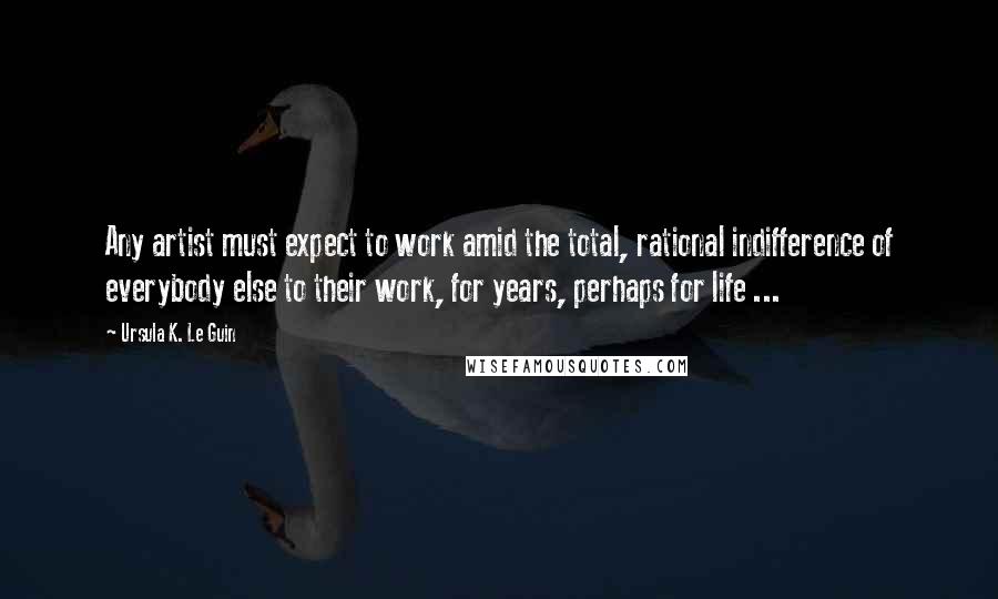 Ursula K. Le Guin Quotes: Any artist must expect to work amid the total, rational indifference of everybody else to their work, for years, perhaps for life ...