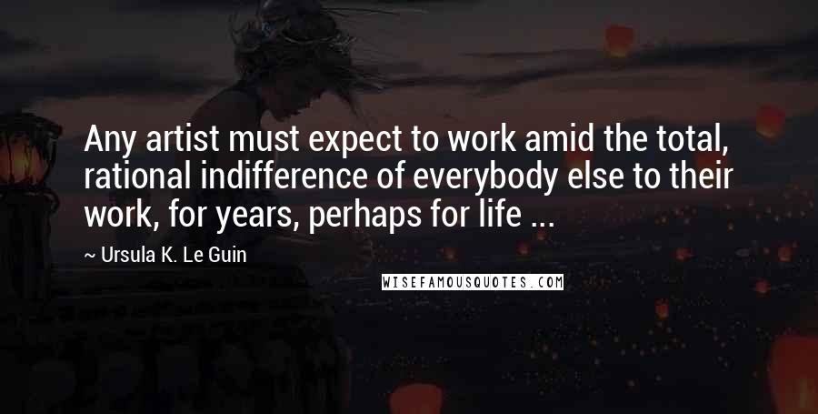 Ursula K. Le Guin Quotes: Any artist must expect to work amid the total, rational indifference of everybody else to their work, for years, perhaps for life ...