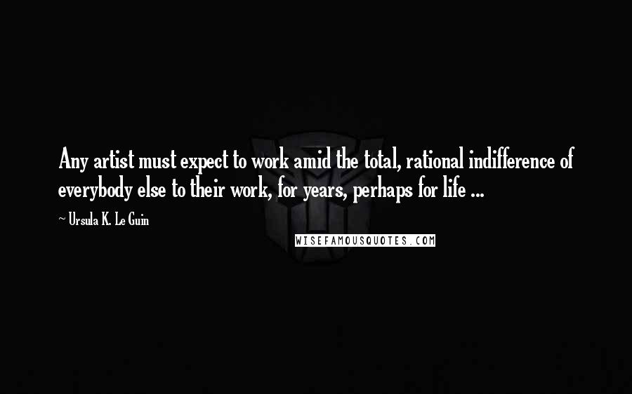 Ursula K. Le Guin Quotes: Any artist must expect to work amid the total, rational indifference of everybody else to their work, for years, perhaps for life ...