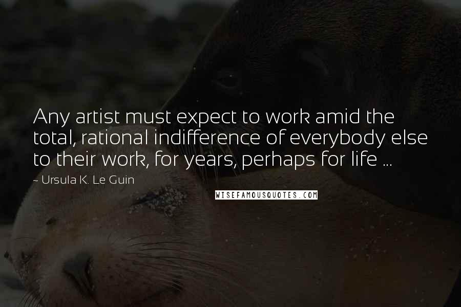 Ursula K. Le Guin Quotes: Any artist must expect to work amid the total, rational indifference of everybody else to their work, for years, perhaps for life ...