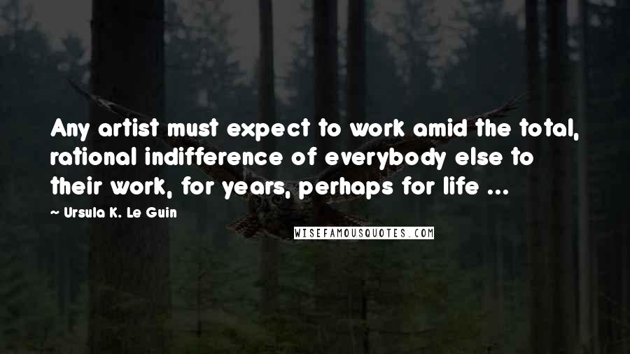 Ursula K. Le Guin Quotes: Any artist must expect to work amid the total, rational indifference of everybody else to their work, for years, perhaps for life ...