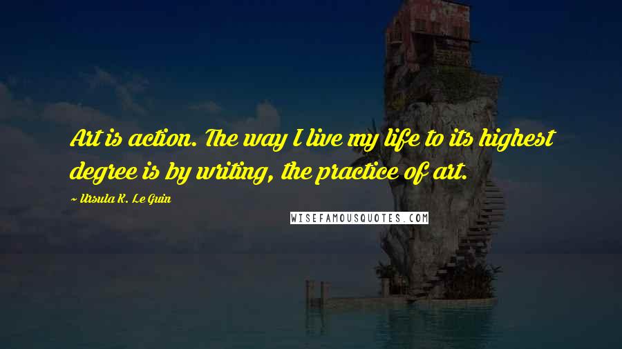 Ursula K. Le Guin Quotes: Art is action. The way I live my life to its highest degree is by writing, the practice of art.