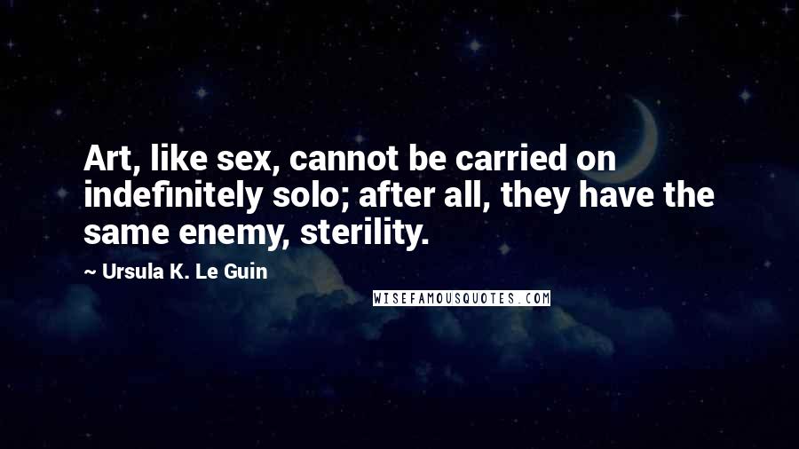 Ursula K. Le Guin Quotes: Art, like sex, cannot be carried on indefinitely solo; after all, they have the same enemy, sterility.