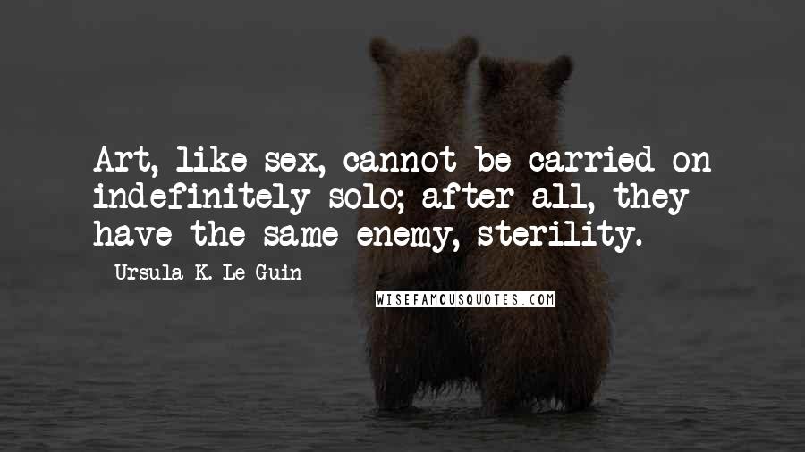 Ursula K. Le Guin Quotes: Art, like sex, cannot be carried on indefinitely solo; after all, they have the same enemy, sterility.