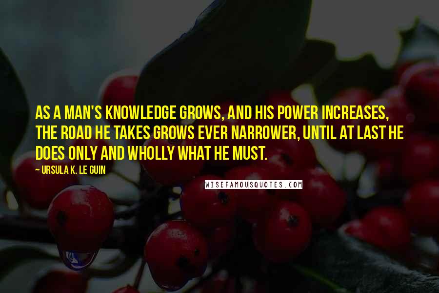 Ursula K. Le Guin Quotes: As a man's knowledge grows, and his power increases, the road he takes grows ever narrower, until at last he does only and wholly what he must.