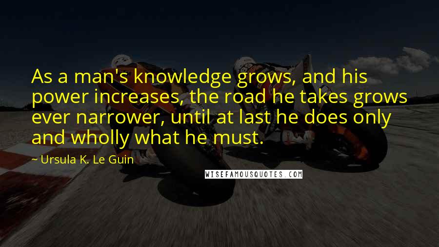 Ursula K. Le Guin Quotes: As a man's knowledge grows, and his power increases, the road he takes grows ever narrower, until at last he does only and wholly what he must.