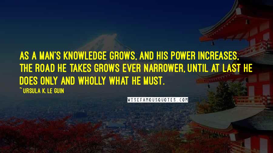 Ursula K. Le Guin Quotes: As a man's knowledge grows, and his power increases, the road he takes grows ever narrower, until at last he does only and wholly what he must.