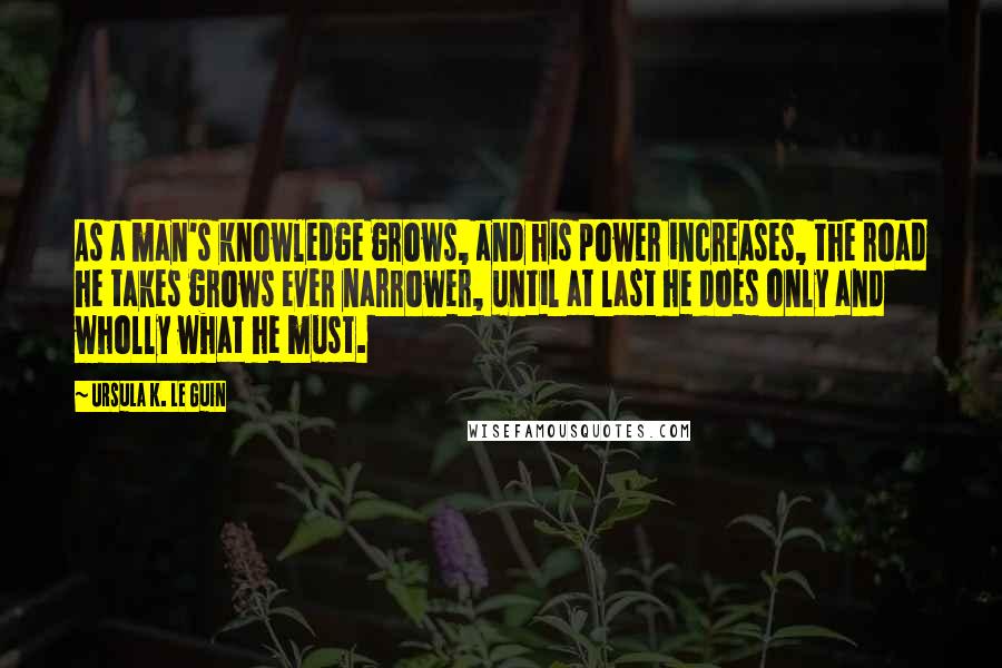 Ursula K. Le Guin Quotes: As a man's knowledge grows, and his power increases, the road he takes grows ever narrower, until at last he does only and wholly what he must.