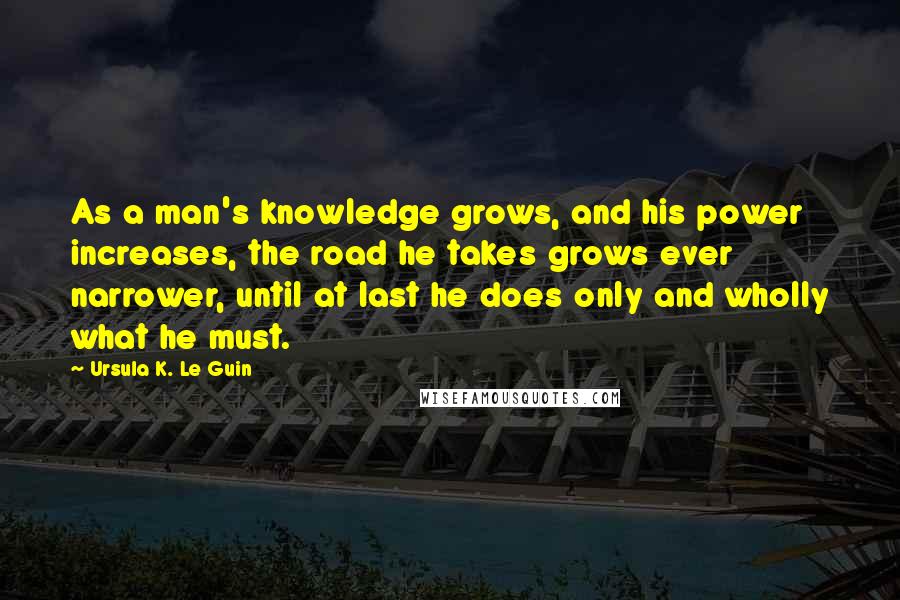 Ursula K. Le Guin Quotes: As a man's knowledge grows, and his power increases, the road he takes grows ever narrower, until at last he does only and wholly what he must.