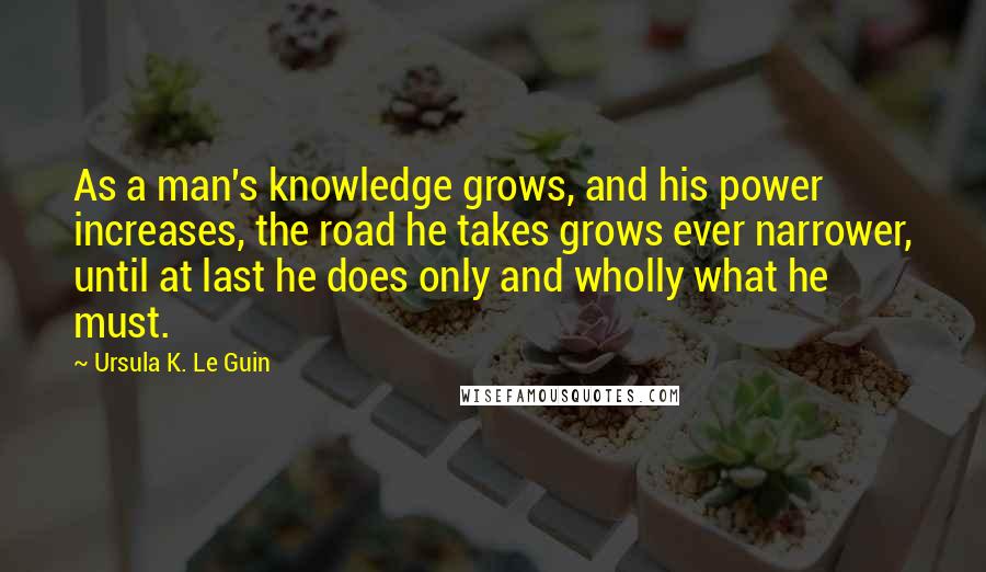 Ursula K. Le Guin Quotes: As a man's knowledge grows, and his power increases, the road he takes grows ever narrower, until at last he does only and wholly what he must.