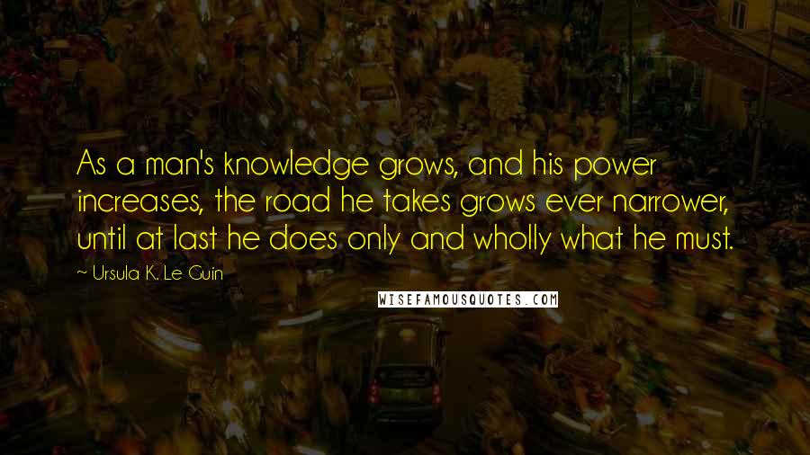 Ursula K. Le Guin Quotes: As a man's knowledge grows, and his power increases, the road he takes grows ever narrower, until at last he does only and wholly what he must.