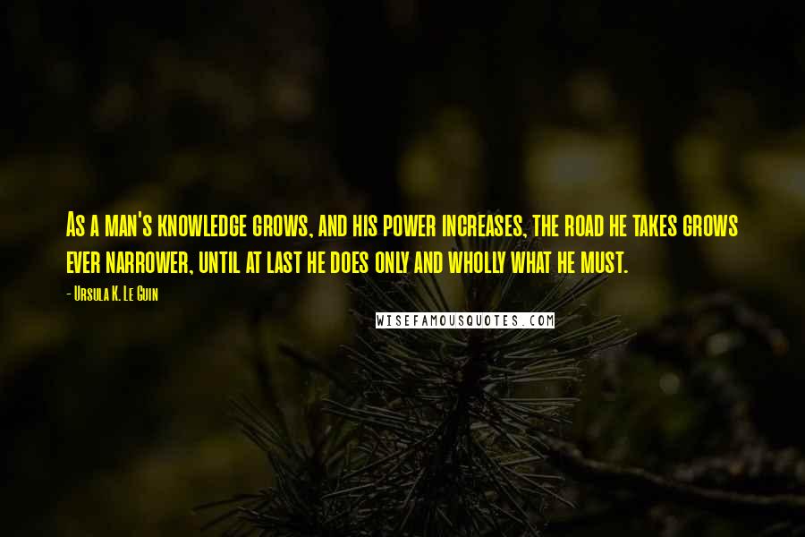 Ursula K. Le Guin Quotes: As a man's knowledge grows, and his power increases, the road he takes grows ever narrower, until at last he does only and wholly what he must.