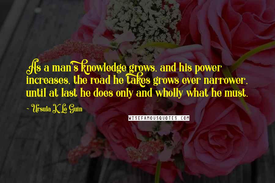 Ursula K. Le Guin Quotes: As a man's knowledge grows, and his power increases, the road he takes grows ever narrower, until at last he does only and wholly what he must.