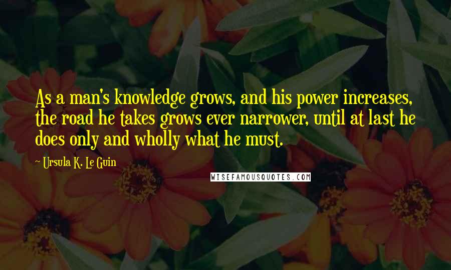 Ursula K. Le Guin Quotes: As a man's knowledge grows, and his power increases, the road he takes grows ever narrower, until at last he does only and wholly what he must.