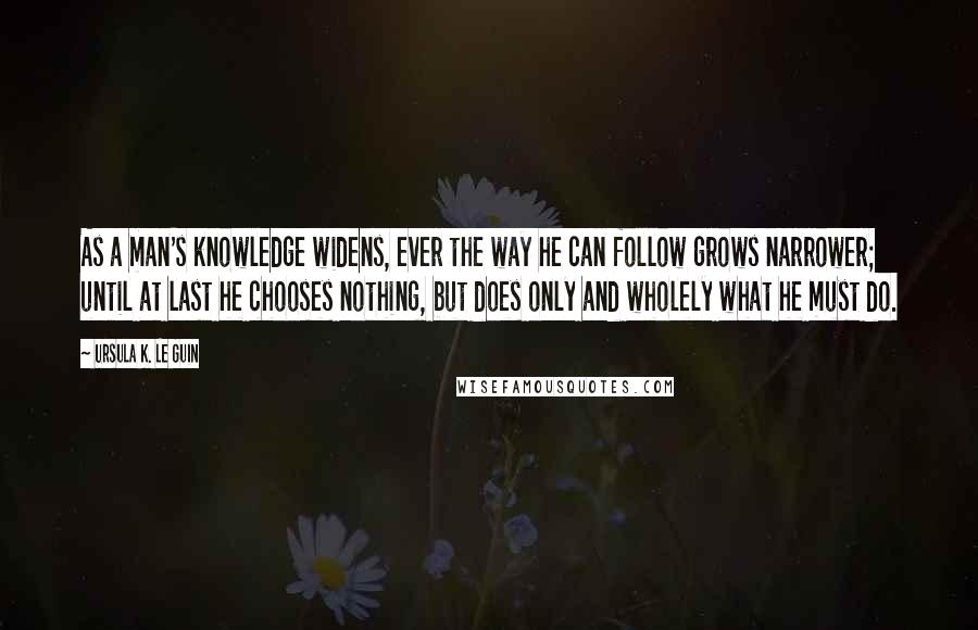 Ursula K. Le Guin Quotes: As a man's knowledge widens, ever the way he can follow grows narrower; until at last he chooses nothing, but does only and wholely what he must do.