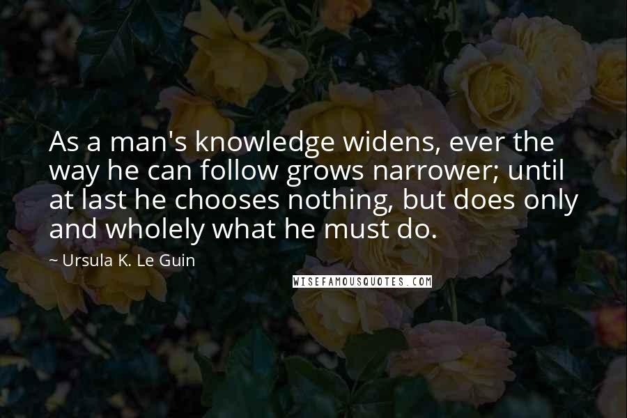 Ursula K. Le Guin Quotes: As a man's knowledge widens, ever the way he can follow grows narrower; until at last he chooses nothing, but does only and wholely what he must do.