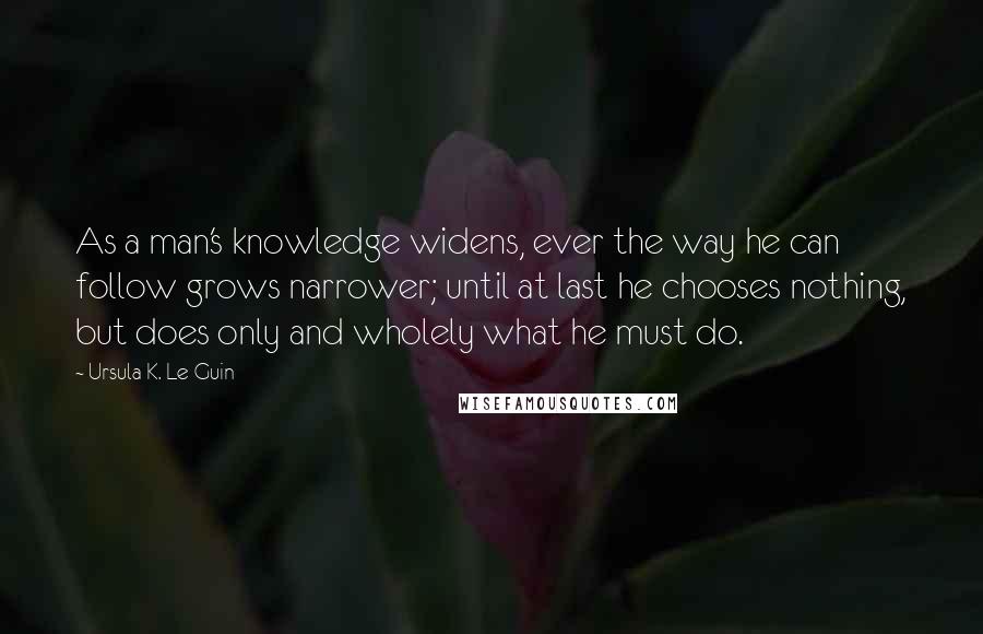 Ursula K. Le Guin Quotes: As a man's knowledge widens, ever the way he can follow grows narrower; until at last he chooses nothing, but does only and wholely what he must do.